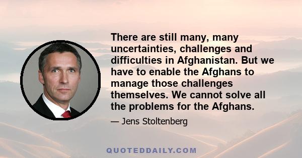 There are still many, many uncertainties, challenges and difficulties in Afghanistan. But we have to enable the Afghans to manage those challenges themselves. We cannot solve all the problems for the Afghans.