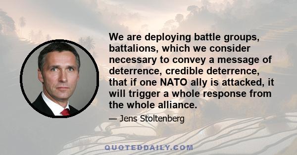 We are deploying battle groups, battalions, which we consider necessary to convey a message of deterrence, credible deterrence, that if one NATO ally is attacked, it will trigger a whole response from the whole alliance.