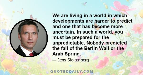 We are living in a world in which developments are harder to predict and one that has become more uncertain. In such a world, you must be prepared for the unpredictable. Nobody predicted the fall of the Berlin Wall or