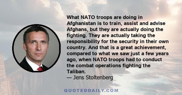 What NATO troops are doing in Afghanistan is to train, assist and advise Afghans, but they are actually doing the fighting. They are actually taking the responsibility for the security in their own country. And that is