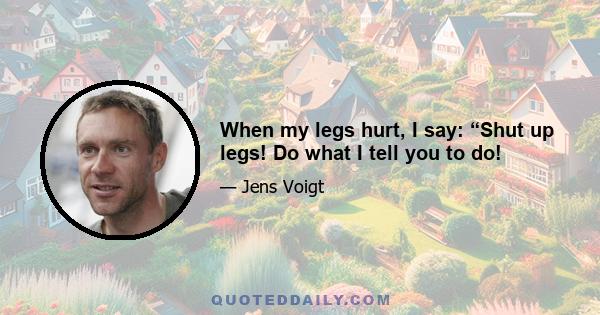 When my legs hurt, I say: “Shut up legs! Do what I tell you to do!