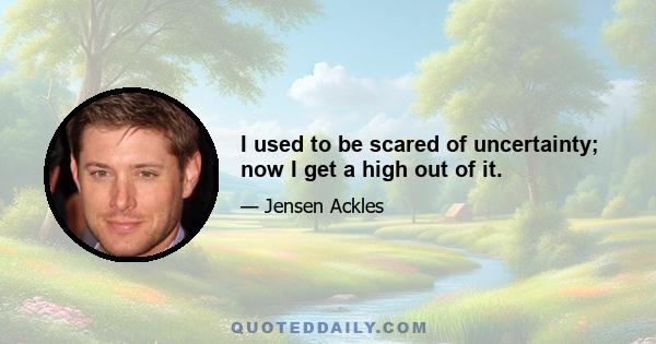 I used to be scared of uncertainty; now I get a high out of it.