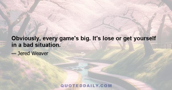 Obviously, every game's big. It's lose or get yourself in a bad situation.