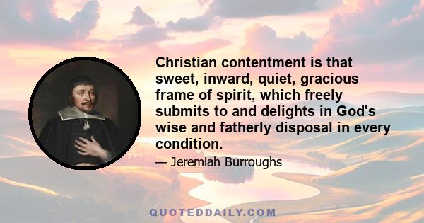 Christian contentment is that sweet, inward, quiet, gracious frame of spirit, which freely submits to and delights in God's wise and fatherly disposal in every condition.