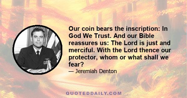 Our coin bears the inscription: In God We Trust. And our Bible reassures us: The Lord is just and merciful. With the Lord thence our protector, whom or what shall we fear?