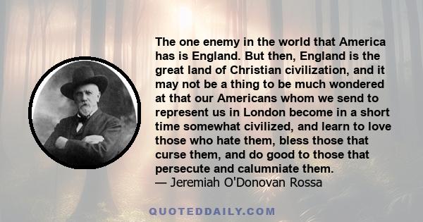 The one enemy in the world that America has is England. But then, England is the great land of Christian civilization, and it may not be a thing to be much wondered at that our Americans whom we send to represent us in