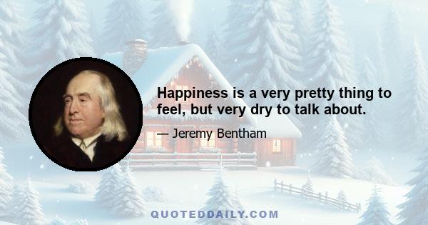 Happiness is a very pretty thing to feel, but very dry to talk about.