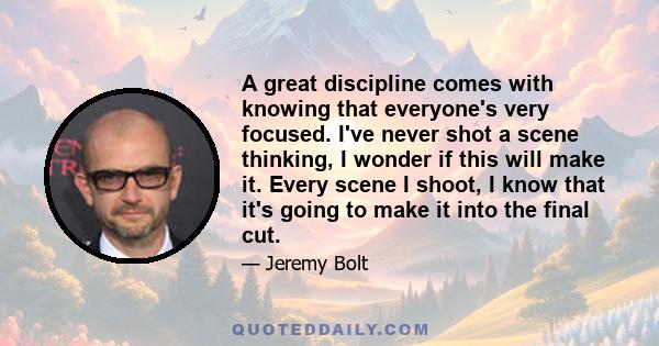A great discipline comes with knowing that everyone's very focused. I've never shot a scene thinking, I wonder if this will make it. Every scene I shoot, I know that it's going to make it into the final cut.