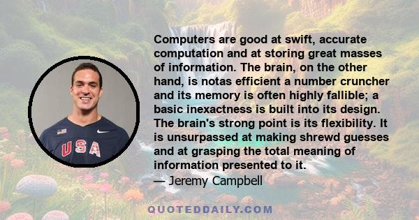 Computers are good at swift, accurate computation and at storing great masses of information. The brain, on the other hand, is notas efficient a number cruncher and its memory is often highly fallible; a basic