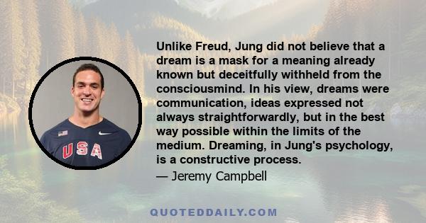 Unlike Freud, Jung did not believe that a dream is a mask for a meaning already known but deceitfully withheld from the consciousmind. In his view, dreams were communication, ideas expressed not always