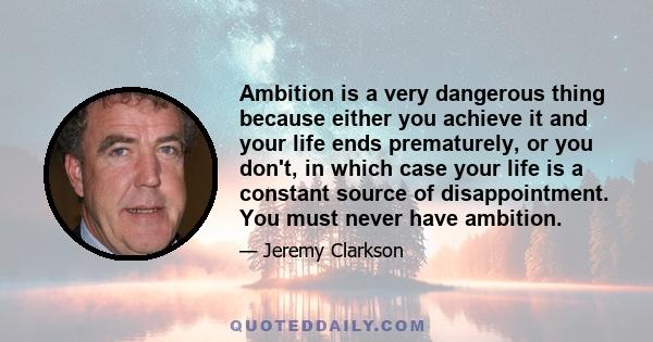 Ambition is a very dangerous thing because either you achieve it and your life ends prematurely, or you don't, in which case your life is a constant source of disappointment. You must never have ambition.