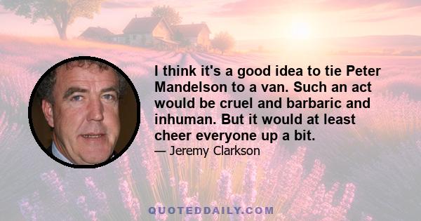 I think it's a good idea to tie Peter Mandelson to a van. Such an act would be cruel and barbaric and inhuman. But it would at least cheer everyone up a bit.