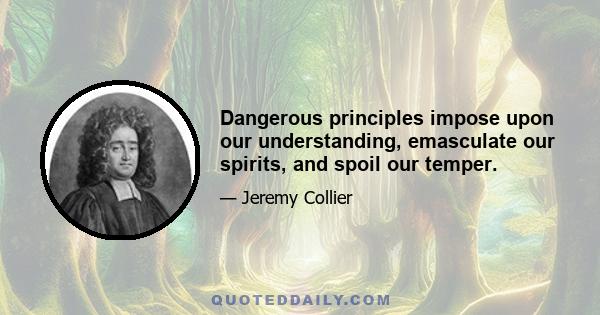 Dangerous principles impose upon our understanding, emasculate our spirits, and spoil our temper.