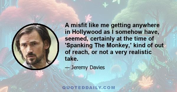 A misfit like me getting anywhere in Hollywood as I somehow have, seemed, certainly at the time of 'Spanking The Monkey,' kind of out of reach, or not a very realistic take.