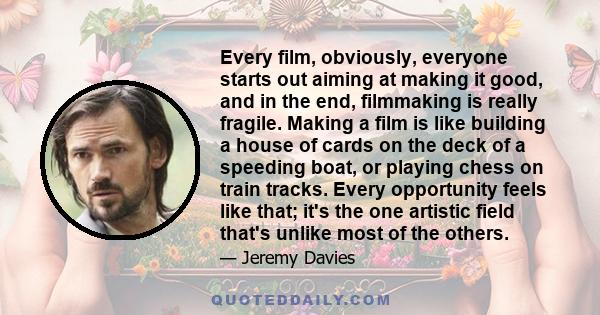 Every film, obviously, everyone starts out aiming at making it good, and in the end, filmmaking is really fragile. Making a film is like building a house of cards on the deck of a speeding boat, or playing chess on