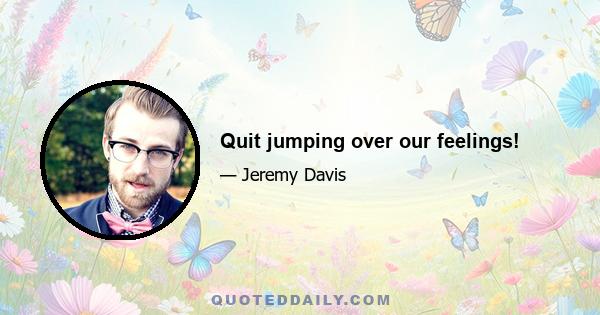 Quit jumping over our feelings!