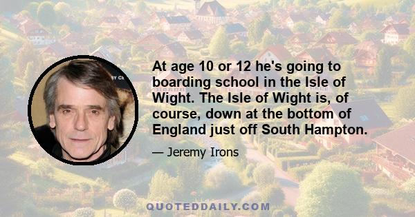 At age 10 or 12 he's going to boarding school in the Isle of Wight. The Isle of Wight is, of course, down at the bottom of England just off South Hampton.