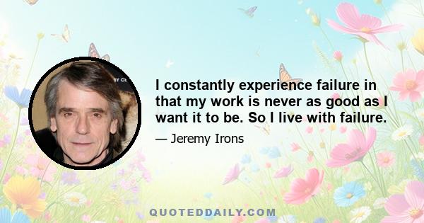 I constantly experience failure in that my work is never as good as I want it to be. So I live with failure.