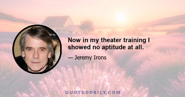 Now in my theater training I showed no aptitude at all.