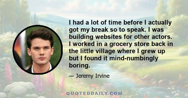 I had a lot of time before I actually got my break so to speak. I was building websites for other actors. I worked in a grocery store back in the little village where I grew up but I found it mind-numbingly boring.
