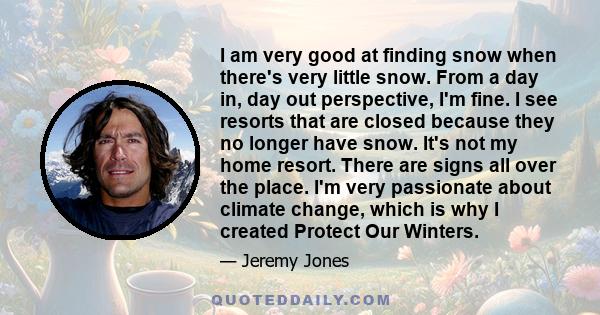 I am very good at finding snow when there's very little snow. From a day in, day out perspective, I'm fine. I see resorts that are closed because they no longer have snow. It's not my home resort. There are signs all