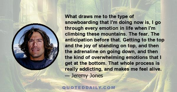 What draws me to the type of snowboarding that I'm doing now is, I go through every emotion in life when I'm climbing these mountains. The fear. The anticipation before that. Getting to the top and the joy of standing