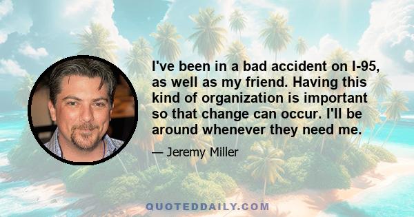 I've been in a bad accident on I-95, as well as my friend. Having this kind of organization is important so that change can occur. I'll be around whenever they need me.