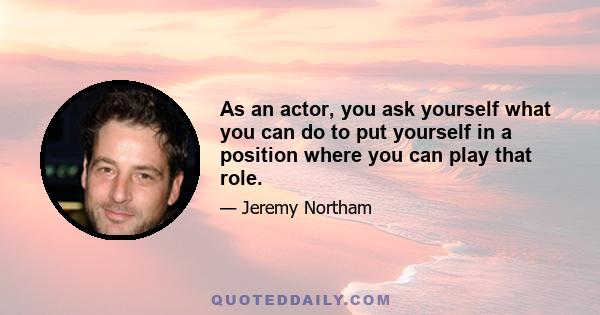 As an actor, you ask yourself what you can do to put yourself in a position where you can play that role.