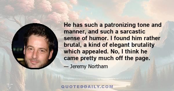 He has such a patronizing tone and manner, and such a sarcastic sense of humor. I found him rather brutal, a kind of elegant brutality which appealed. No, I think he came pretty much off the page.