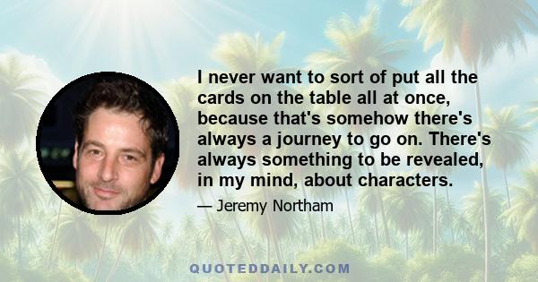 I never want to sort of put all the cards on the table all at once, because that's somehow there's always a journey to go on. There's always something to be revealed, in my mind, about characters.