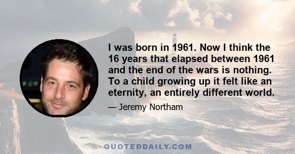 I was born in 1961. Now I think the 16 years that elapsed between 1961 and the end of the wars is nothing. To a child growing up it felt like an eternity, an entirely different world.