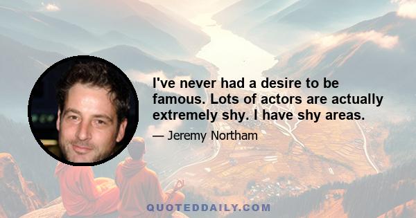 I've never had a desire to be famous. Lots of actors are actually extremely shy. I have shy areas.