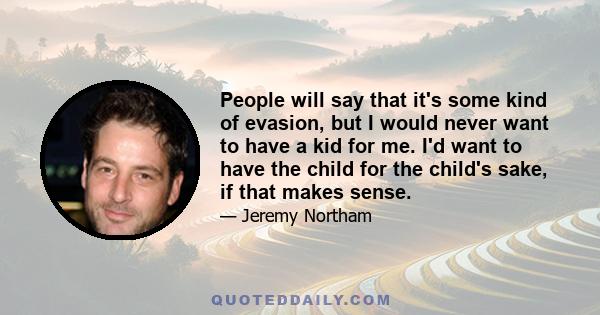 People will say that it's some kind of evasion, but I would never want to have a kid for me. I'd want to have the child for the child's sake, if that makes sense.