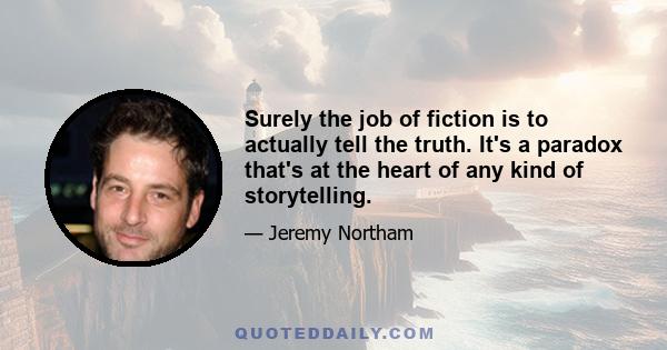 Surely the job of fiction is to actually tell the truth. It's a paradox that's at the heart of any kind of storytelling.