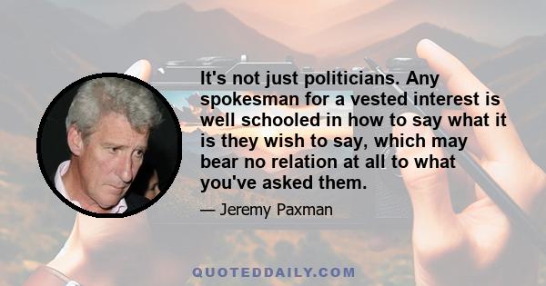 It's not just politicians. Any spokesman for a vested interest is well schooled in how to say what it is they wish to say, which may bear no relation at all to what you've asked them.