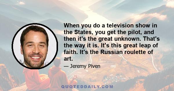 When you do a television show in the States, you get the pilot, and then it's the great unknown. That's the way it is. It's this great leap of faith. It's the Russian roulette of art.