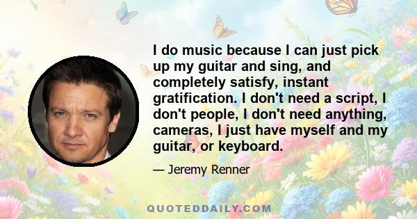 I do music because I can just pick up my guitar and sing, and completely satisfy, instant gratification. I don't need a script, I don't people, I don't need anything, cameras, I just have myself and my guitar, or