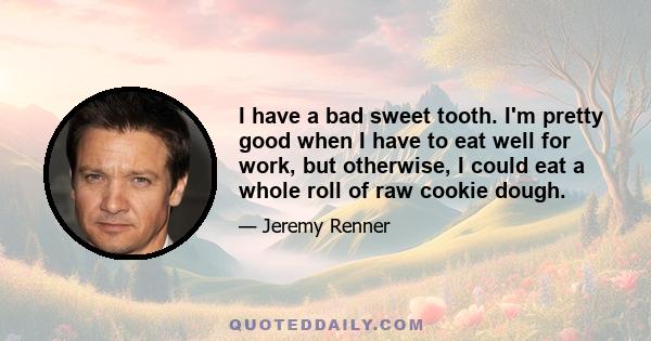 I have a bad sweet tooth. I'm pretty good when I have to eat well for work, but otherwise, I could eat a whole roll of raw cookie dough.