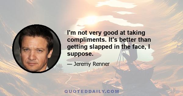 I'm not very good at taking compliments. It's better than getting slapped in the face, I suppose.