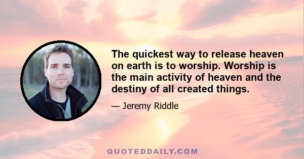 The quickest way to release heaven on earth is to worship. Worship is the main activity of heaven and the destiny of all created things.