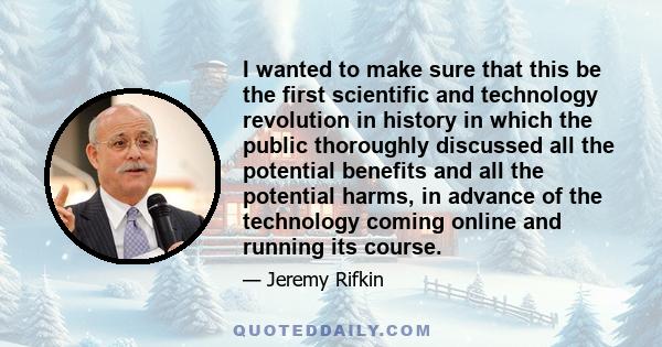 I wanted to make sure that this be the first scientific and technology revolution in history in which the public thoroughly discussed all the potential benefits and all the potential harms, in advance of the technology