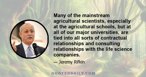 Many of the mainstream agricultural scientists, especially at the agricultural schools, but at all of our major universities, are tied into all sorts of contractual relationships and consulting relationships with the