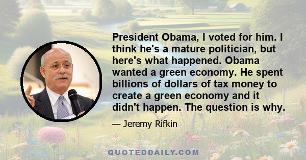 President Obama, I voted for him. I think he's a mature politician, but here's what happened. Obama wanted a green economy. He spent billions of dollars of tax money to create a green economy and it didn't happen. The