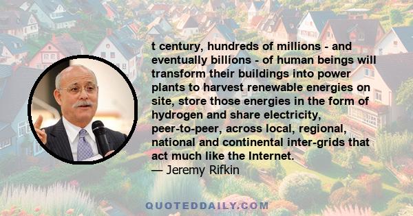 t century, hundreds of millions - and eventually billions - of human beings will transform their buildings into power plants to harvest renewable energies on site, store those energies in the form of hydrogen and share