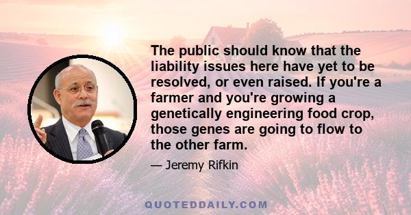 The public should know that the liability issues here have yet to be resolved, or even raised. If you're a farmer and you're growing a genetically engineering food crop, those genes are going to flow to the other farm.