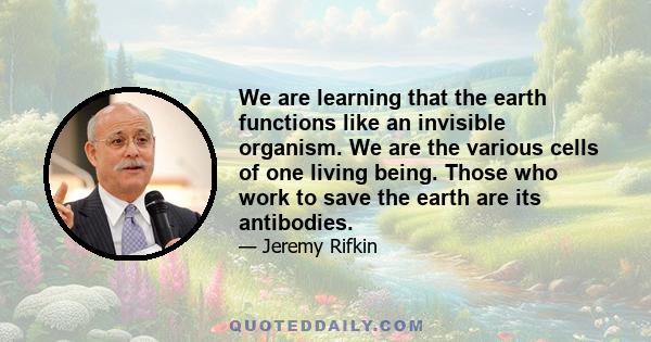 We are learning that the earth functions like an invisible organism. We are the various cells of one living being. Those who work to save the earth are its antibodies.