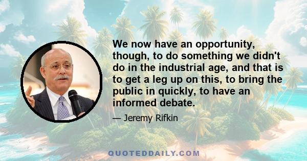 We now have an opportunity, though, to do something we didn't do in the industrial age, and that is to get a leg up on this, to bring the public in quickly, to have an informed debate.