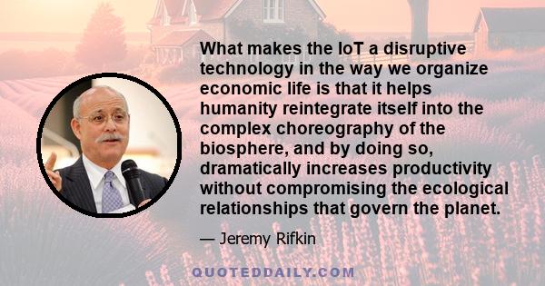 What makes the IoT a disruptive technology in the way we organize economic life is that it helps humanity reintegrate itself into the complex choreography of the biosphere, and by doing so, dramatically increases