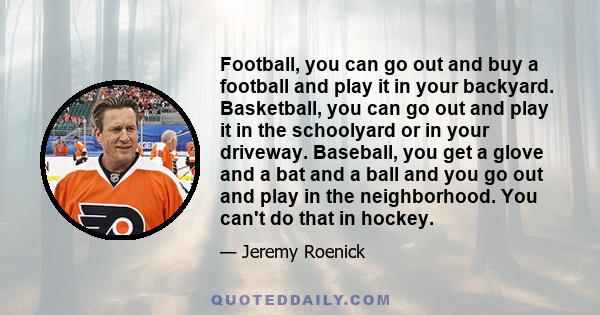 Football, you can go out and buy a football and play it in your backyard. Basketball, you can go out and play it in the schoolyard or in your driveway. Baseball, you get a glove and a bat and a ball and you go out and