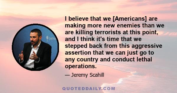 I believe that we [Americans] are making more new enemies than we are killing terrorists at this point, and I think it's time that we stepped back from this aggressive assertion that we can just go to any country and